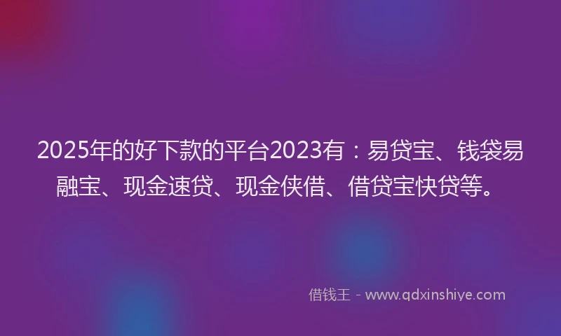 2025年的好下款的平台2023有：易贷宝、钱袋易融宝、现金速贷、现金侠借、借贷宝快贷等。