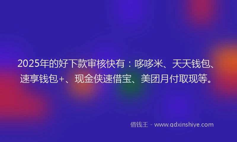 2025年的好下款审核快有：哆哆米、天天钱包、速享钱包+、现金侠速借宝、美团月付取现等。
