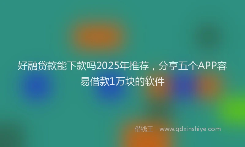 好融贷款能下款吗2025年推荐，分享五个APP容易借款1万块的软件