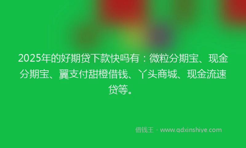 2025年的好期贷下款快吗有：微粒分期宝、现金分期宝、翼支付甜橙借钱、丫头商城、现金流速贷等。