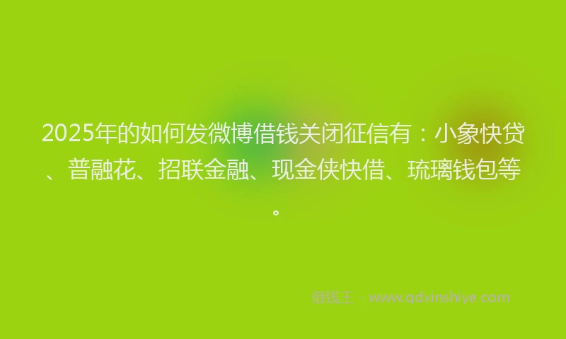2025年的如何发微博借钱关闭征信有：小象快贷、普融花、招联金融、现金侠快借、琉璃钱包等。