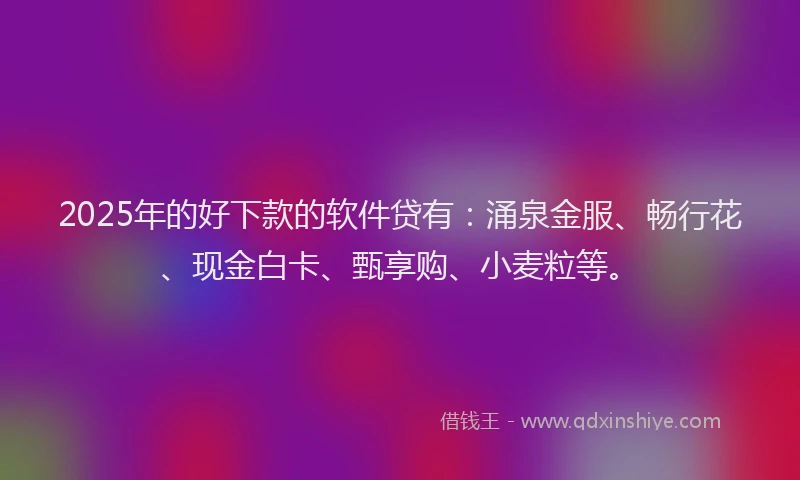 2025年的好下款的软件贷有：涌泉金服、畅行花、现金白卡、甄享购、小麦粒等。