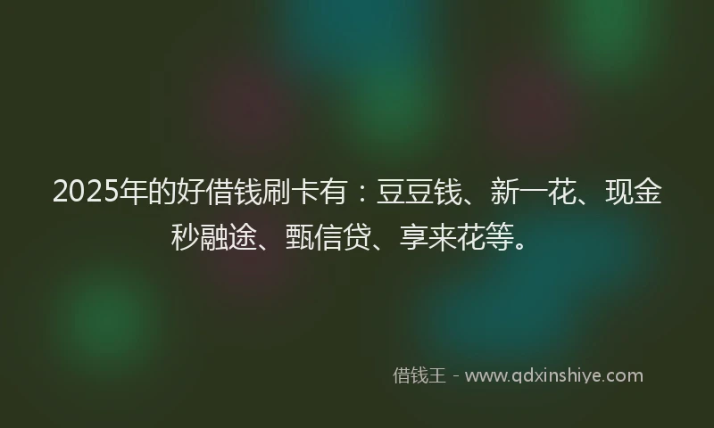 2025年的好借钱刷卡有：豆豆钱、新一花、现金秒融途、甄信贷、享来花等。