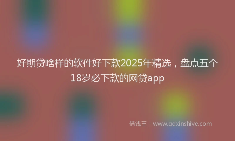 好期贷啥样的软件好下款2025年精选，盘点五个18岁必下款的网贷app