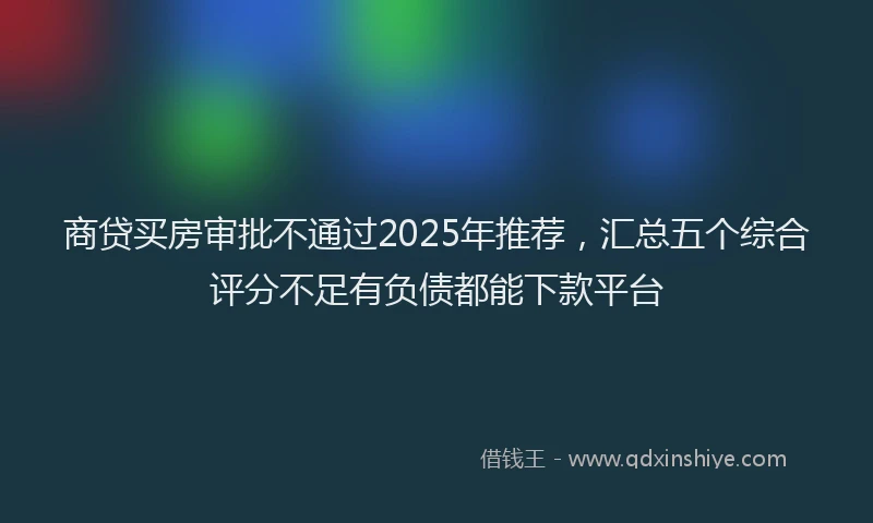 商贷买房审批不通过2025年推荐，汇总五个综合评分不足有负债都能下款平台