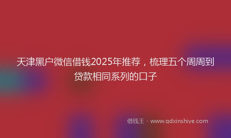 天津黑户微信借钱2025年推荐，梳理五个周周到贷款相同系列的口子