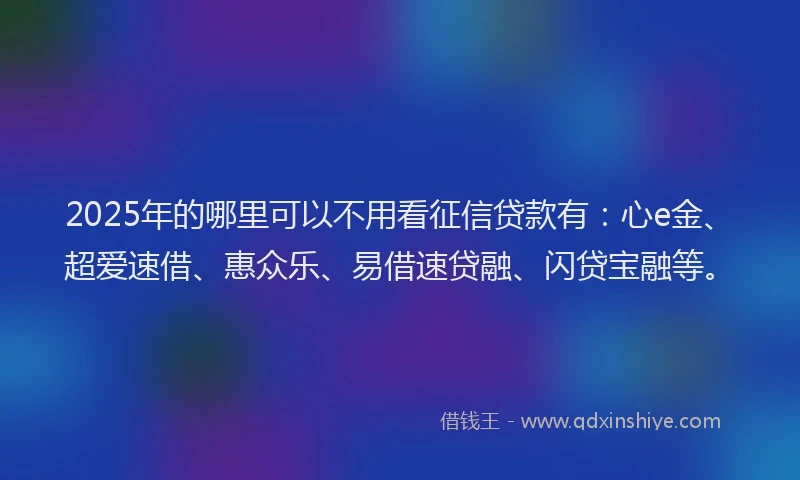 2025年的哪里可以不用看征信贷款有：心e金、超爱速借、惠众乐、易借速贷融、闪贷宝融等。