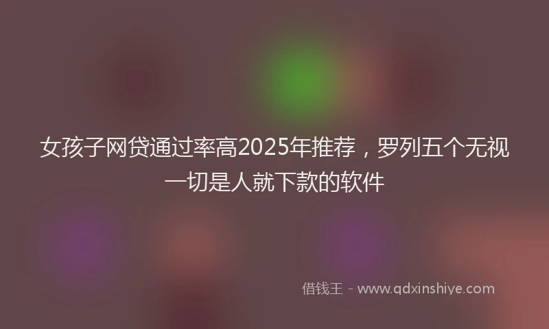 女孩子网贷通过率高2025年推荐，罗列五个无视一切是人就下款的软件