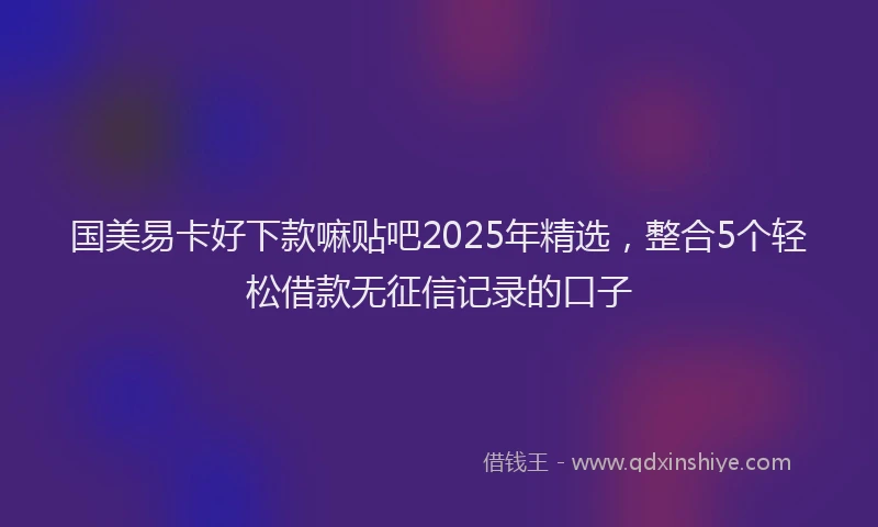 国美易卡好下款嘛贴吧2025年精选，整合5个轻松借款无征信记录的口子