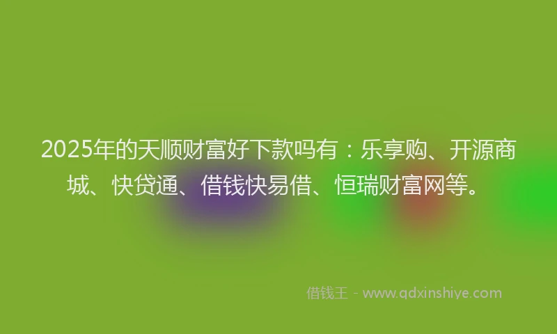 2025年的天顺财富好下款吗有：乐享购、开源商城、快贷通、借钱快易借、恒瑞财富网等。