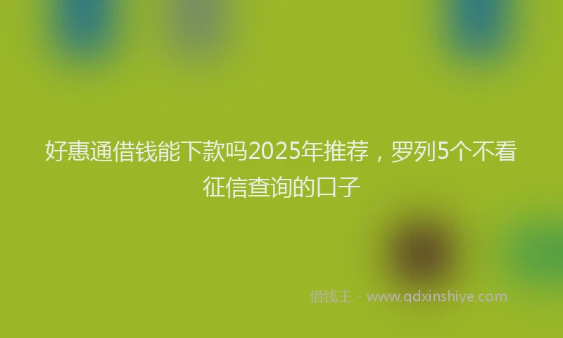 好惠通借钱能下款吗2025年推荐，罗列5个不看征信查询的口子