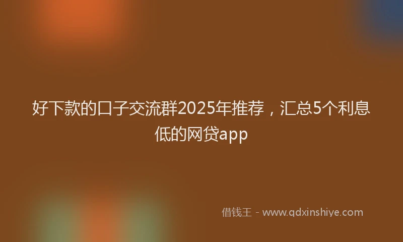 好下款的口子交流群2025年推荐，汇总5个利息低的网贷app