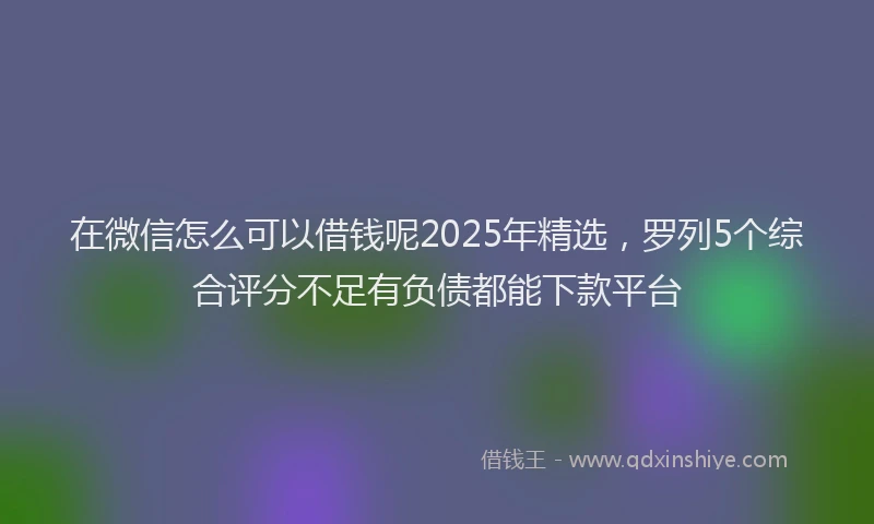 在微信怎么可以借钱呢2025年精选，罗列5个综合评分不足有负债都能下款平台
