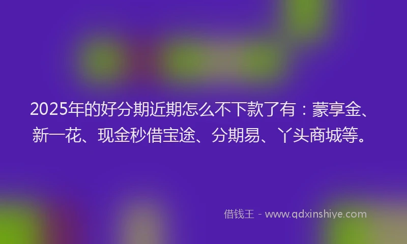 2025年的好分期近期怎么不下款了有：蒙享金、新一花、现金秒借宝途、分期易、丫头商城等。