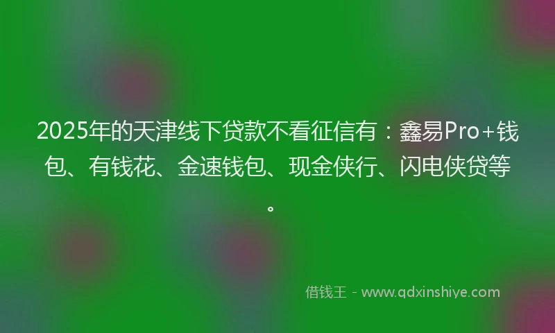 2025年的天津线下贷款不看征信有：鑫易Pro+钱包、有钱花、金速钱包、现金侠行、闪电侠贷等。