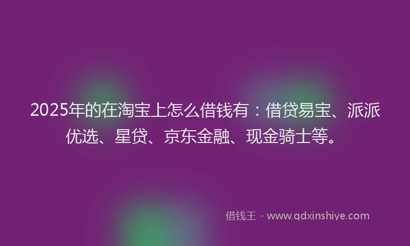 2025年的在淘宝上怎么借钱有：借贷易宝、派派优选、星贷、京东金融、现金骑士等。
