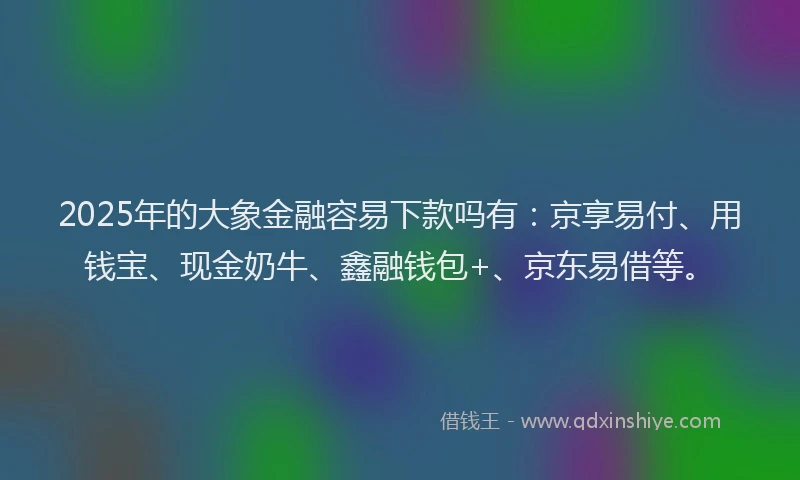2025年的大象金融容易下款吗有：京享易付、用钱宝、现金奶牛、鑫融钱包+、京东易借等。