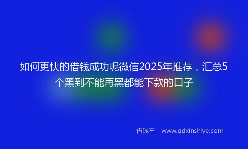 如何更快的借钱成功呢微信2025年推荐，汇总5个黑到不能再黑都能下款的口子
