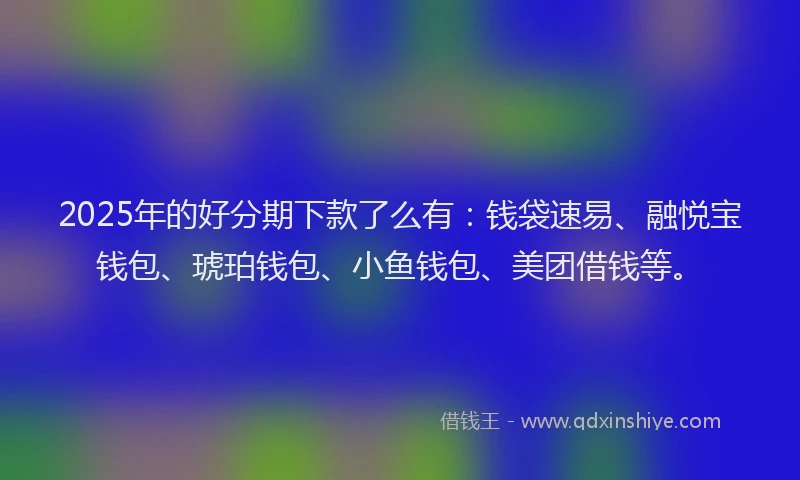 2025年的好分期下款了么有：钱袋速易、融悦宝钱包、琥珀钱包、小鱼钱包、美团借钱等。