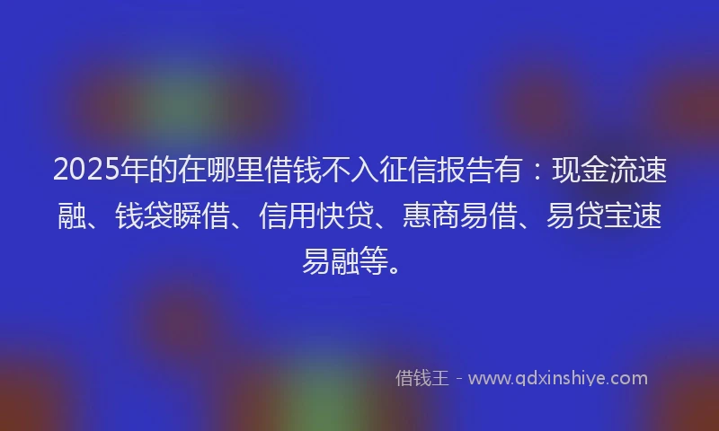 2025年的在哪里借钱不入征信报告有：现金流速融、钱袋瞬借、信用快贷、惠商易借、易贷宝速易融等。