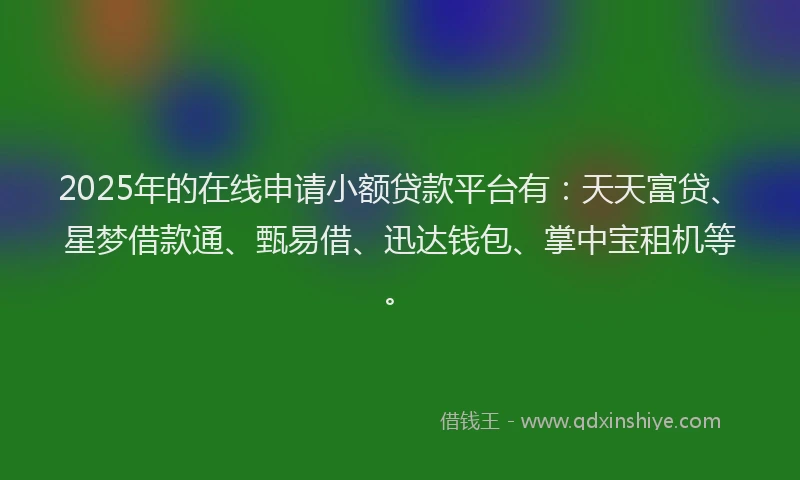 2025年的在线申请小额贷款平台有：天天富贷、星梦借款通、甄易借、迅达钱包、掌中宝租机等。