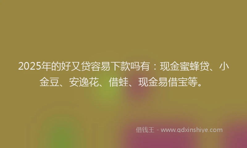 2025年的好又贷容易下款吗有：现金蜜蜂贷、小金豆、安逸花、借蛙、现金易借宝等。