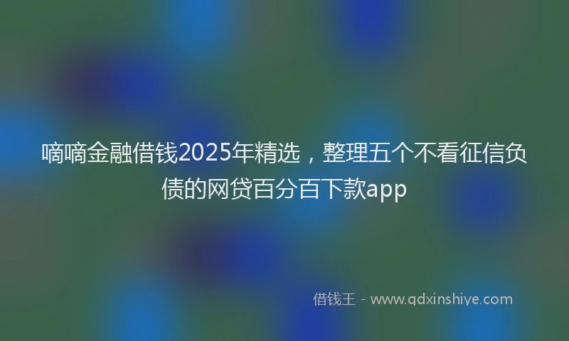 嘀嘀金融借钱2025年精选，整理五个不看征信负债的网贷百分百下款app