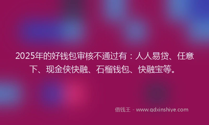 2025年的好钱包审核不通过有：人人易贷、任意下、现金侠快融、石榴钱包、快融宝等。