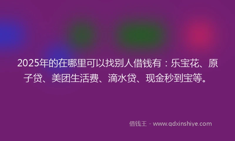 2025年的在哪里可以找别人借钱有：乐宝花、原子贷、美团生活费、滴水贷、现金秒到宝等。