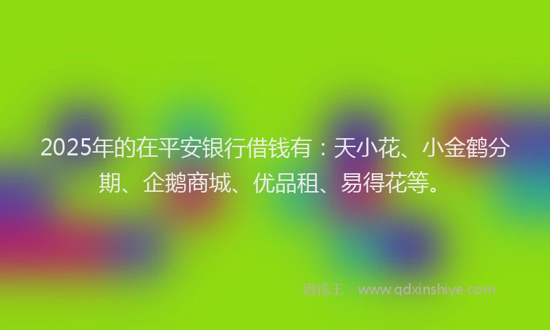 2025年的在平安银行借钱有：天小花、小金鹤分期、企鹅商城、优品租、易得花等。