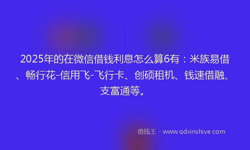 2025年的在微信借钱利息怎么算6有：米族易借、畅行花-信用飞-飞行卡、创硕租机、钱速借融、支富通等。