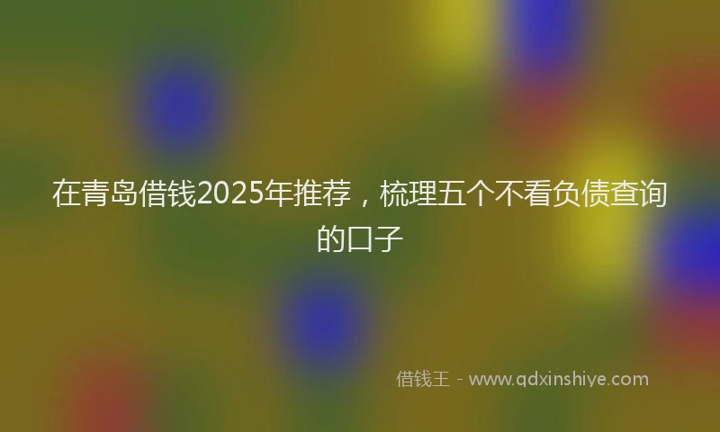 在青岛借钱2025年推荐，梳理五个不看负债查询的口子