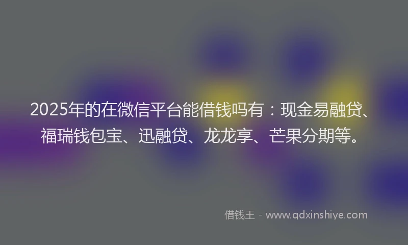 2025年的在微信平台能借钱吗有：现金易融贷、福瑞钱包宝、迅融贷、龙龙享、芒果分期等。