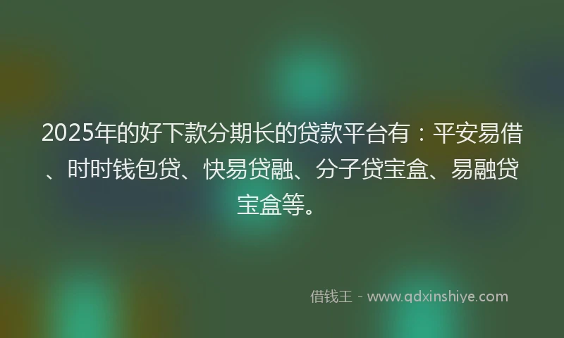 2025年的好下款分期长的贷款平台有：平安易借、时时钱包贷、快易贷融、分子贷宝盒、易融贷宝盒等。