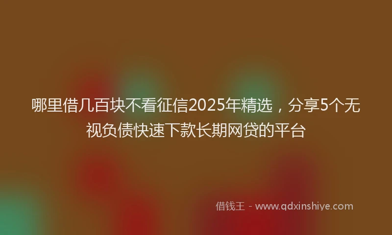 哪里借几百块不看征信2025年精选，分享5个无视负债快速下款长期网贷的平台
