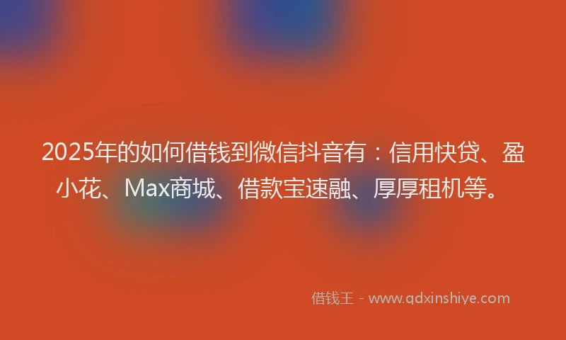2025年的如何借钱到微信抖音有：信用快贷、盈小花、Max商城、借款宝速融、厚厚租机等。