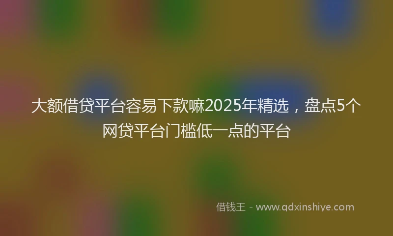 大额借贷平台容易下款嘛2025年精选，盘点5个网贷平台门槛低一点的平台