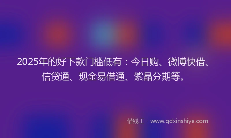 2025年的好下款门槛低有：今日购、微博快借、信贷通、现金易借通、紫晶分期等。