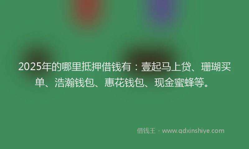 2025年的哪里抵押借钱有：壹起马上贷、珊瑚买单、浩瀚钱包、惠花钱包、现金蜜蜂等。