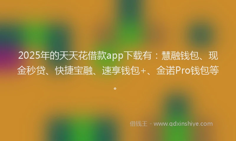 2025年的天天花借款app下载有：慧融钱包、现金秒贷、快捷宝融、速享钱包+、金诺Pro钱包等。