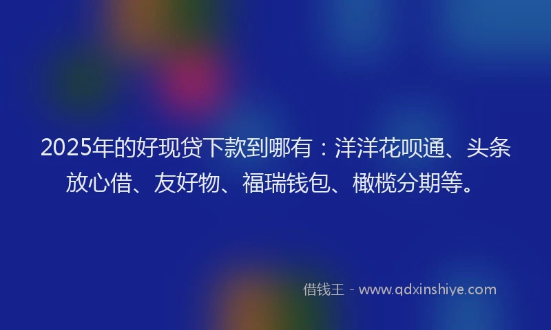 2025年的好现贷下款到哪有：洋洋花呗通、头条放心借、友好物、福瑞钱包、橄榄分期等。