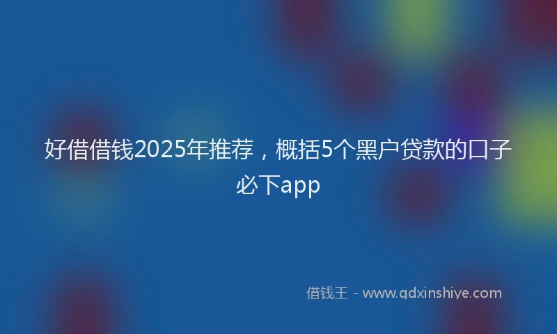 好借借钱2025年推荐，概括5个黑户贷款的口子必下app