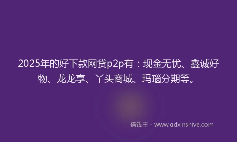 2025年的好下款网贷p2p有：现金无忧、鑫诚好物、龙龙享、丫头商城、玛瑙分期等。