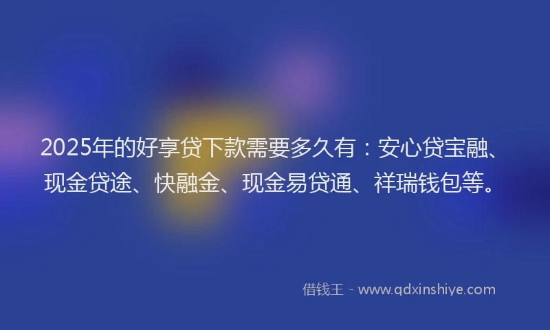 2025年的好享贷下款需要多久有：安心贷宝融、现金贷途、快融金、现金易贷通、祥瑞钱包等。
