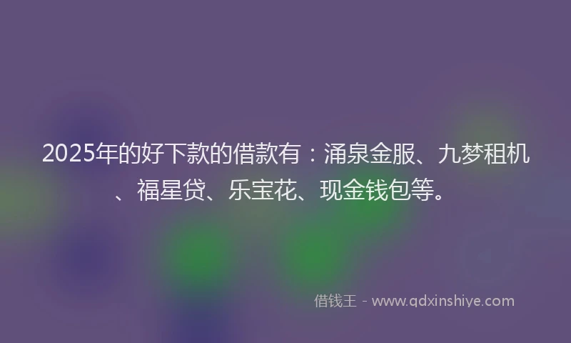 2025年的好下款的借款有：涌泉金服、九梦租机、福星贷、乐宝花、现金钱包等。