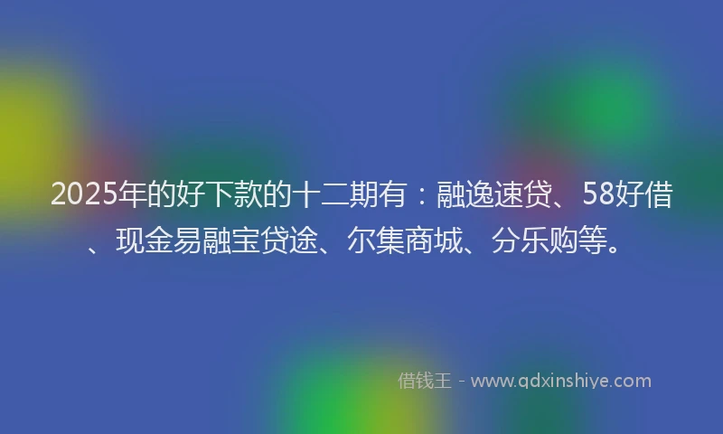 2025年的好下款的十二期有：融逸速贷、58好借、现金易融宝贷途、尔集商城、分乐购等。