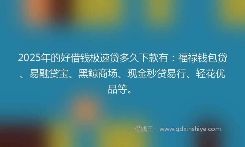 2025年的好借钱极速贷多久下款有：福禄钱包贷、易融贷宝、黑鲸商场、现金秒贷易行、轻花优品等。