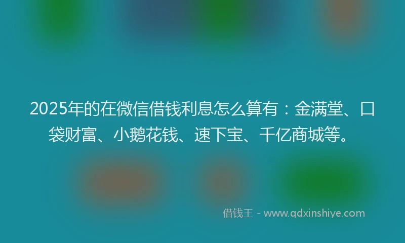 2025年的在微信借钱利息怎么算有：金满堂、口袋财富、小鹅花钱、速下宝、千亿商城等。