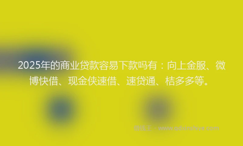 2025年的商业贷款容易下款吗有：向上金服、微博快借、现金侠速借、速贷通、桔多多等。