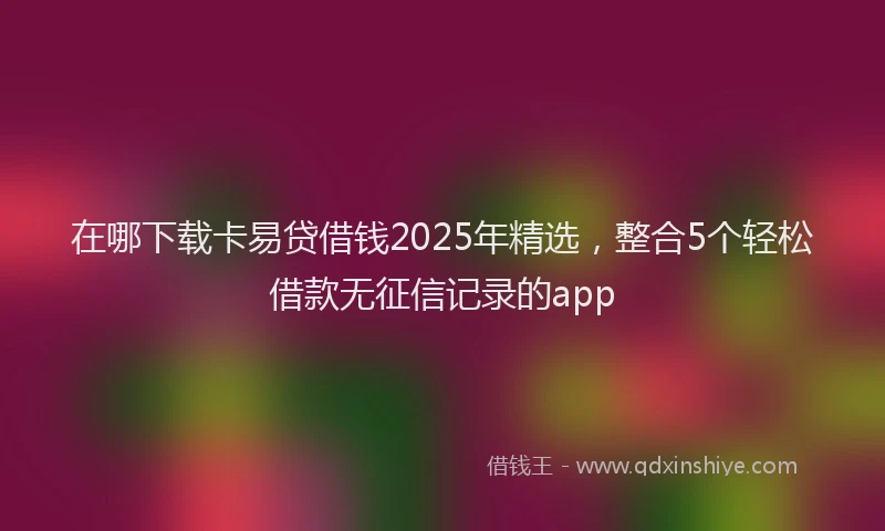 在哪下载卡易贷借钱2025年精选，整合5个轻松借款无征信记录的app